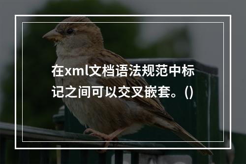 在xml文档语法规范中标记之间可以交叉嵌套。()