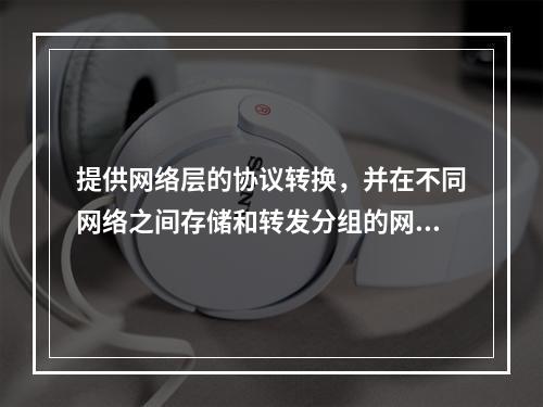 提供网络层的协议转换，并在不同网络之间存储和转发分组的网间连