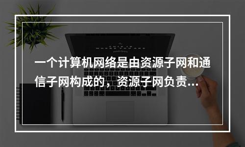 一个计算机网络是由资源子网和通信子网构成的，资源子网负责（）