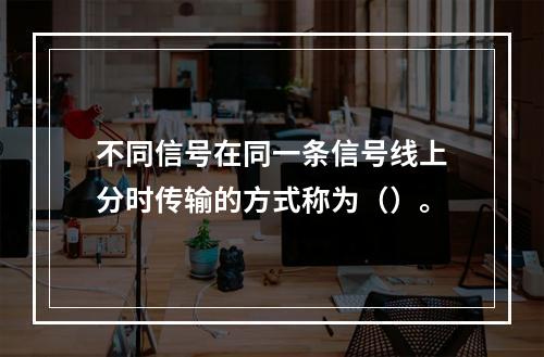 不同信号在同一条信号线上分时传输的方式称为（）。