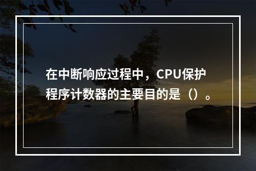 在中断响应过程中，CPU保护程序计数器的主要目的是（）。