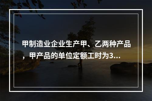 甲制造业企业生产甲、乙两种产品，甲产品的单位定额工时为30小