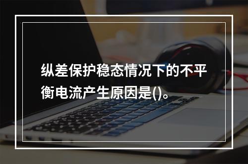 纵差保护稳态情况下的不平衡电流产生原因是()。