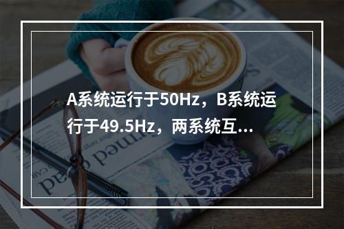 A系统运行于50Hz，B系统运行于49.5Hz，两系统互联，