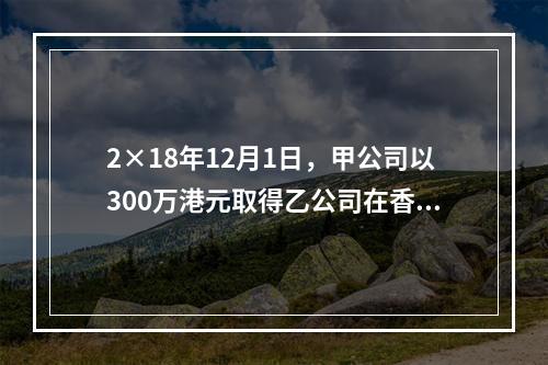 2×18年12月1日，甲公司以300万港元取得乙公司在香港联