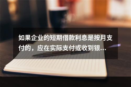 如果企业的短期借款利息是按月支付的，应在实际支付或收到银行的