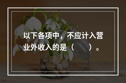 以下各项中，不应计入营业外收入的是（　　）。