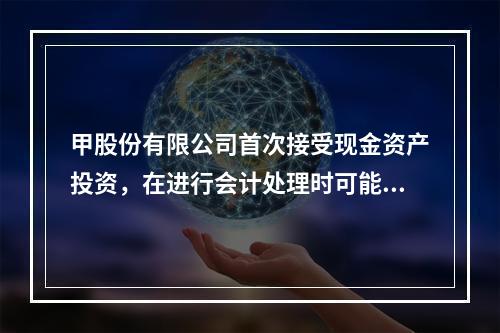 甲股份有限公司首次接受现金资产投资，在进行会计处理时可能涉及