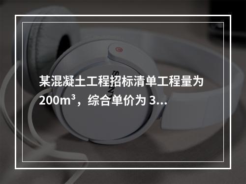 某混凝土工程招标清单工程量为 200m³，综合单价为 300