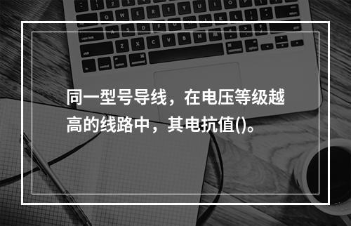 同一型号导线，在电压等级越高的线路中，其电抗值()。