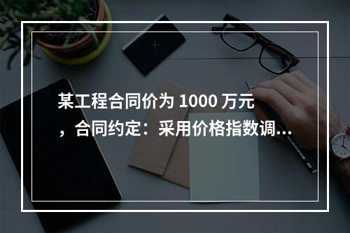 某工程合同价为 1000 万元，合同约定：采用价格指数调整价