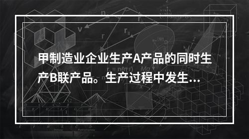 甲制造业企业生产A产品的同时生产B联产品。生产过程中发生联合