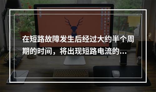 在短路故障发生后经过大约半个周期的时间，将出现短路电流的最大