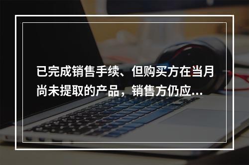 已完成销售手续、但购买方在当月尚未提取的产品，销售方仍应作为