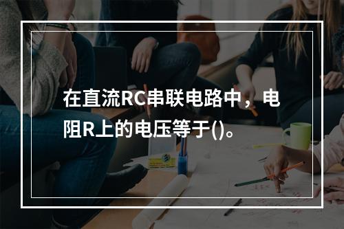 在直流RC串联电路中，电阻R上的电压等于()。