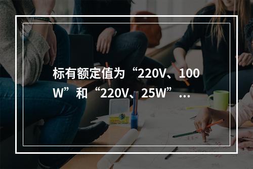 标有额定值为“220V、100W”和“220V、25W”白炽