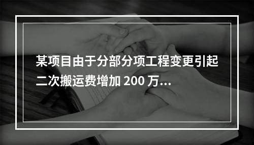 某项目由于分部分项工程变更引起二次搬运费增加 200 万，环