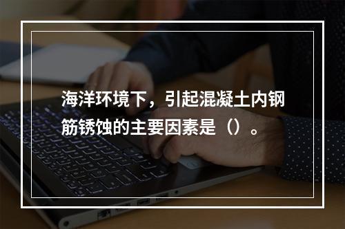 海洋环境下，引起混凝土内钢筋锈蚀的主要因素是（）。