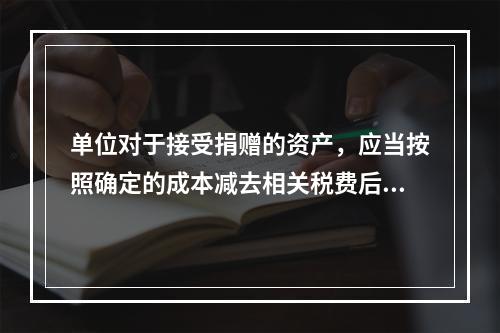 单位对于接受捐赠的资产，应当按照确定的成本减去相关税费后的净