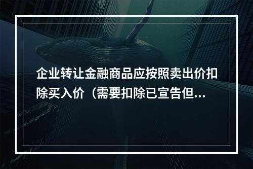 企业转让金融商品应按照卖出价扣除买入价（需要扣除已宣告但尚未