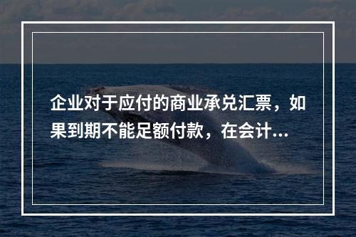 企业对于应付的商业承兑汇票，如果到期不能足额付款，在会计处理