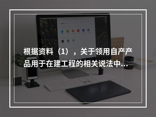 根据资料（1），关于领用自产产品用于在建工程的相关说法中，正