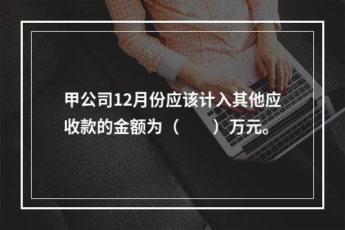 甲公司12月份应该计入其他应收款的金额为（　　）万元。