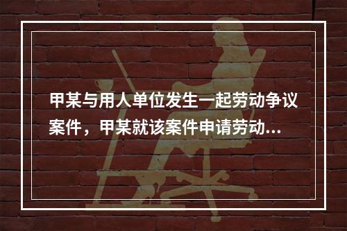 甲某与用人单位发生一起劳动争议案件，甲某就该案件申请劳动仲裁