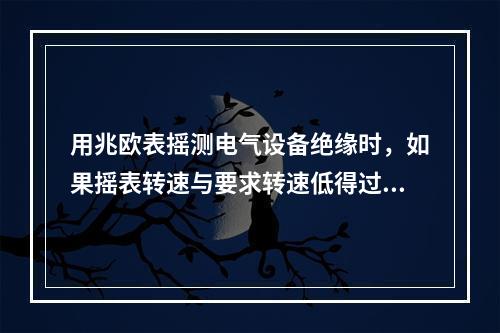 用兆欧表摇测电气设备绝缘时，如果摇表转速与要求转速低得过多时