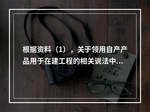 根据资料（1），关于领用自产产品用于在建工程的相关说法中，正