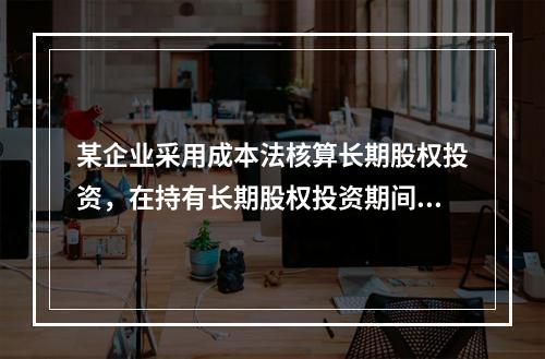 某企业采用成本法核算长期股权投资，在持有长期股权投资期间，被