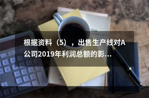 根据资料（5），出售生产线对A公司2019年利润总额的影响金