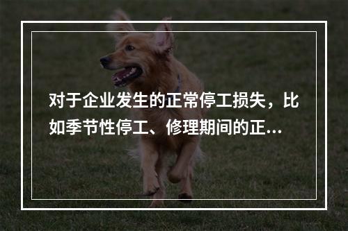 对于企业发生的正常停工损失，比如季节性停工、修理期间的正常停