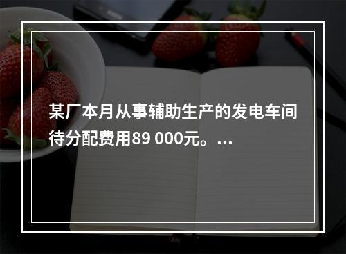 某厂本月从事辅助生产的发电车间待分配费用89 000元。本月