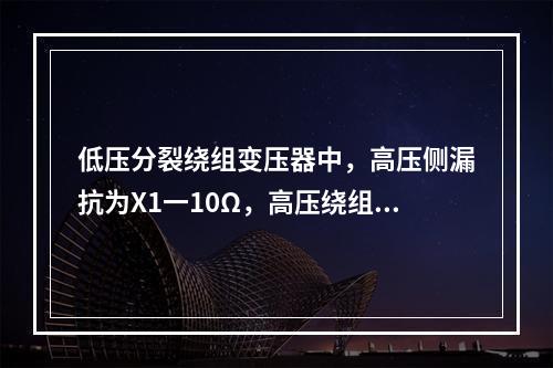 低压分裂绕组变压器中，高压侧漏抗为X1一10Ω，高压绕组开路