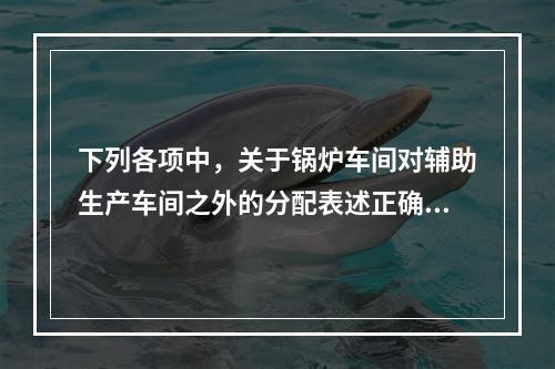 下列各项中，关于锅炉车间对辅助生产车间之外的分配表述正确的是