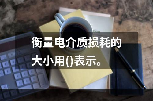 衡量电介质损耗的大小用()表示。