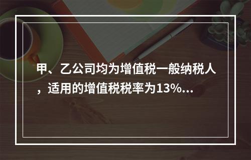 甲、乙公司均为增值税一般纳税人，适用的增值税税率为13%，甲