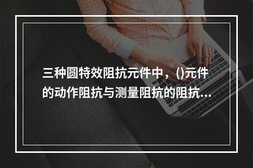 三种圆特效阻抗元件中，()元件的动作阻抗与测量阻抗的阻抗角无