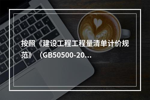 按照《建设工程工程量清单计价规范》（GB50500-2013