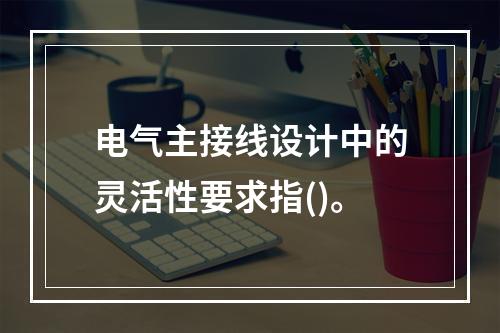 电气主接线设计中的灵活性要求指()。