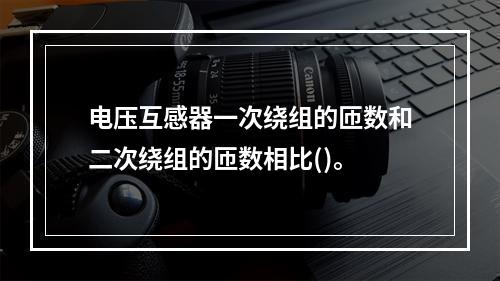 电压互感器一次绕组的匝数和二次绕组的匝数相比()。