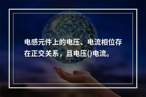 电感元件上的电压、电流相位存在正交关系，且电压()电流。