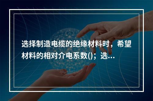 选择制造电缆的绝缘材料时，希望材料的相对介电系数()；选择电