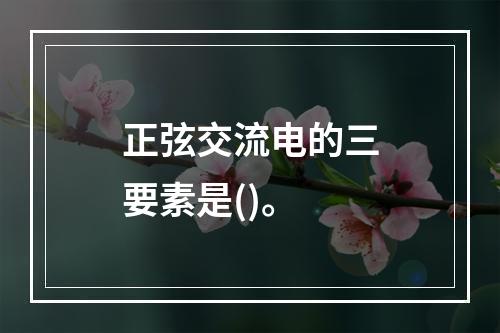 正弦交流电的三要素是()。