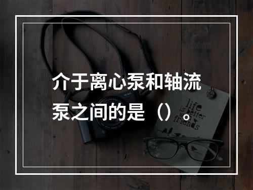 介于离心泵和轴流泵之间的是（）。