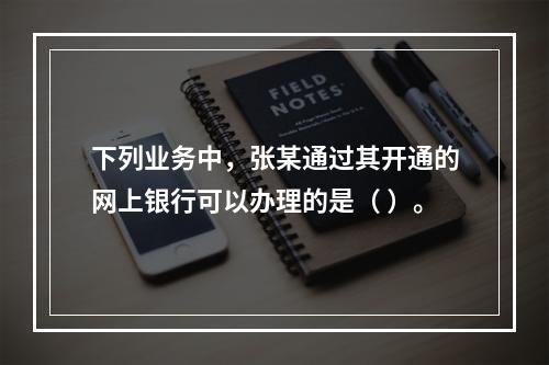 下列业务中，张某通过其开通的网上银行可以办理的是（ ）。