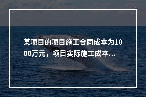 某项目的项目施工合同成本为1000万元，项目实际施工成本为9