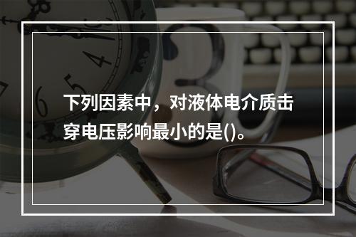 下列因素中，对液体电介质击穿电压影响最小的是()。