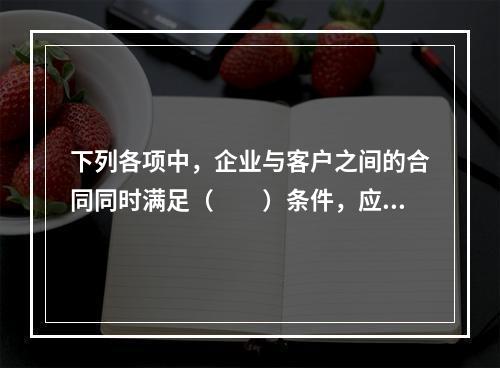 下列各项中，企业与客户之间的合同同时满足（　　）条件，应当在